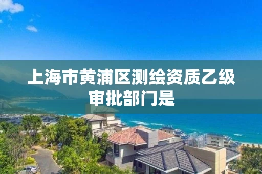 上海市黄浦区测绘资质乙级审批部门是