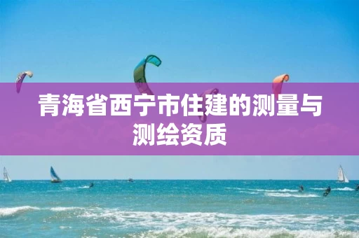 青海省西宁市住建的测量与测绘资质