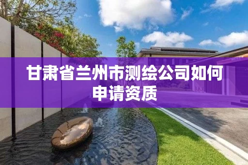 甘肃省兰州市测绘公司如何申请资质 甘肃省兰州市测绘公司如何申请资质