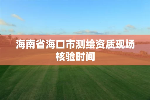 海南省海口市测绘资质现场核验时间 海南省海口市测绘资质现场核验时间