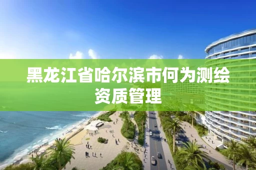 黑龙江省哈尔滨市何为测绘资质管理
