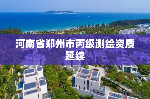 河南省郑州市丙级测绘资质延续 河南省郑州市丙级测绘资质延续