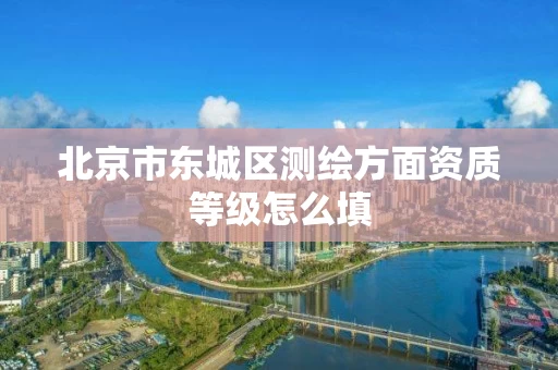 北京市东城区测绘方面资质等级怎么填 北京市东城区测绘方面资质等级怎么填