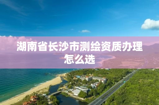 湖南省长沙市测绘资质办理怎么选
