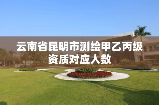 云南省昆明市测绘甲乙丙级资质对应人数 云南省昆明市测绘甲乙丙级资质对应人数