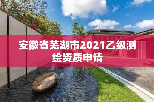 安徽省芜湖市2021乙级测绘资质申请 安徽省芜湖市2021乙级测绘资质申请