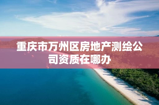 重庆市万州区房地产测绘公司资质在哪办
