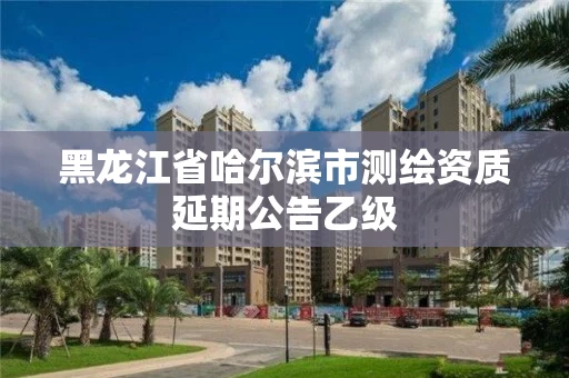 黑龙江省哈尔滨市测绘资质延期公告乙级