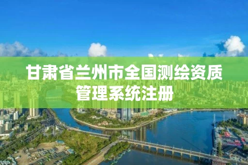 甘肃省兰州市全国测绘资质管理系统注册