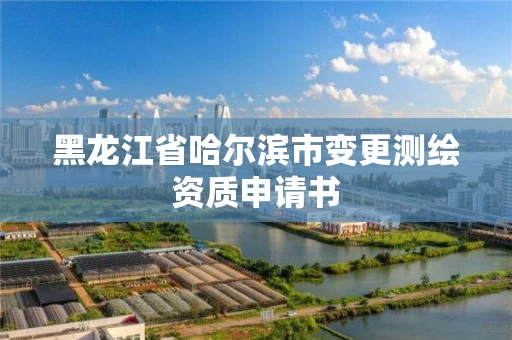 黑龙江省哈尔滨市变更测绘资质申请书 黑龙江省哈尔滨市变更测绘资质申请书