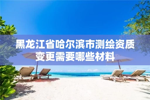 黑龙江省哈尔滨市测绘资质变更需要哪些材料
