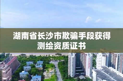 湖南省长沙市欺骗手段获得测绘资质证书