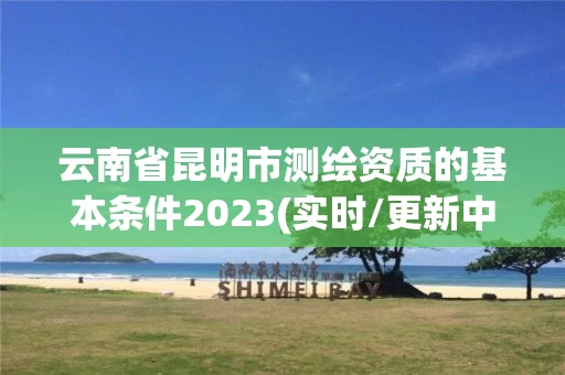 云南省昆明市测绘资质的基本条件2023(实时/更新中)