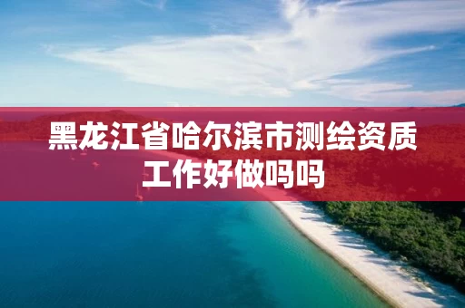 黑龙江省哈尔滨市测绘资质工作好做吗吗