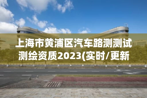 上海市黄浦区汽车路测测试测绘资质2023(实时/更新中)