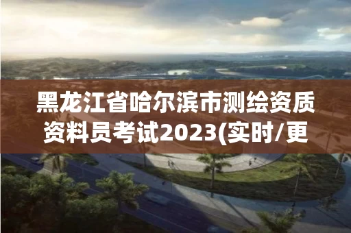 黑龙江省哈尔滨市测绘资质资料员考试2023(实时/更新中)