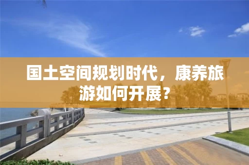 国土空间规划时代，康养旅游如何开展？