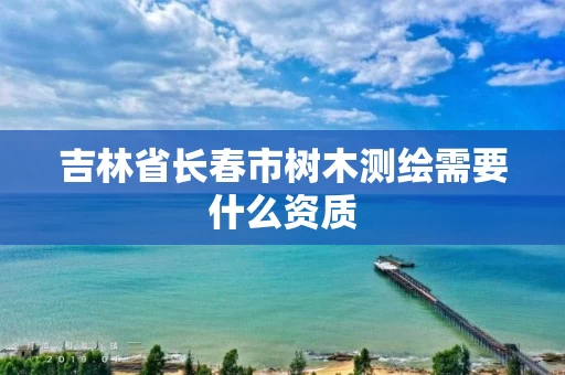 吉林省长春市树木测绘需要什么资质
