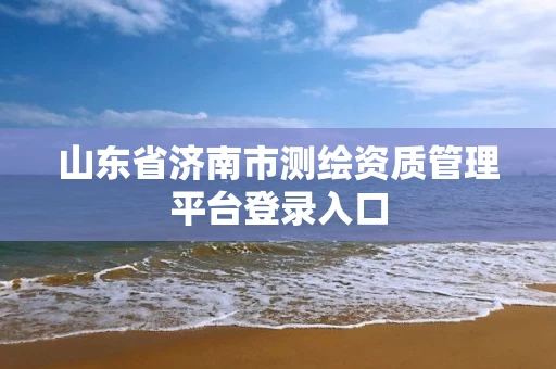 山东省济南市测绘资质管理平台登录入口