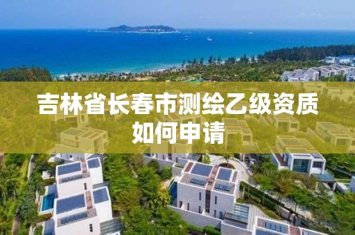 吉林省长春市测绘乙级资质如何申请 吉林省长春市测绘乙级资质如何申请