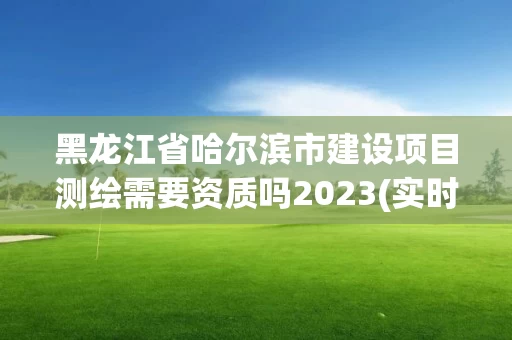 黑龙江省哈尔滨市建设项目测绘需要资质吗2023(实时/更新中)
