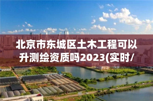 北京市东城区土木工程可以升测绘资质吗2023(实时/更新中)
