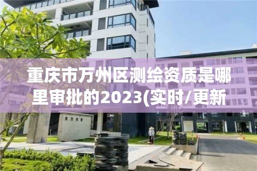 重庆市万州区测绘资质是哪里审批的2023(实时/更新中)
