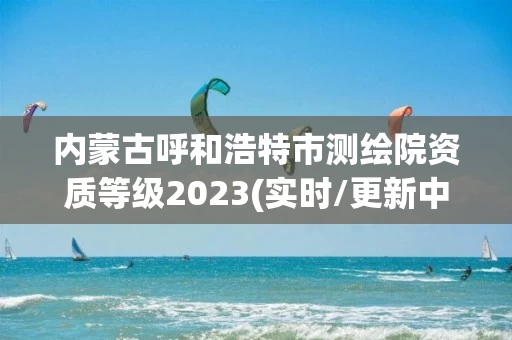 内蒙古呼和浩特市测绘院资质等级2023(实时/更新中)