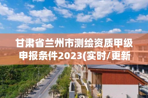 甘肃省兰州市测绘资质甲级申报条件2023(实时/更新中)