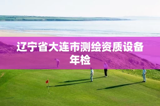 辽宁省大连市测绘资质设备年检