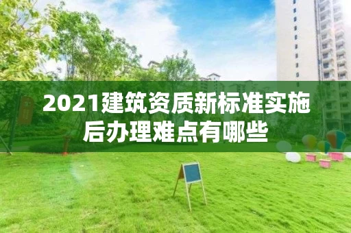 2021建筑资质新标准实施后办理难点有哪些