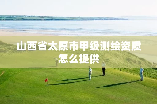 山西省太原市甲级测绘资质怎么提供 山西省太原市甲级测绘资质怎么提供