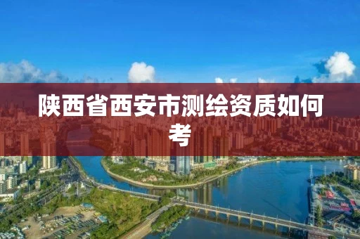 陕西省西安市测绘资质如何考 陕西省西安市测绘资质如何考