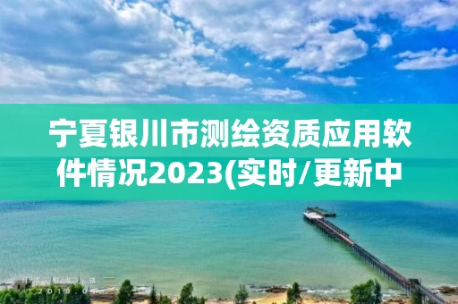 宁夏银川市测绘资质应用软件情况2023(实时/更新中)