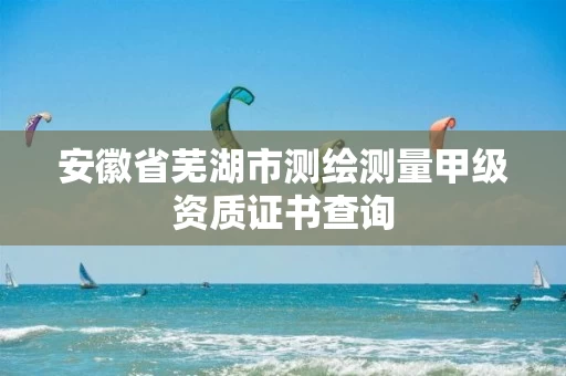 安徽省芜湖市测绘测量甲级资质证书查询