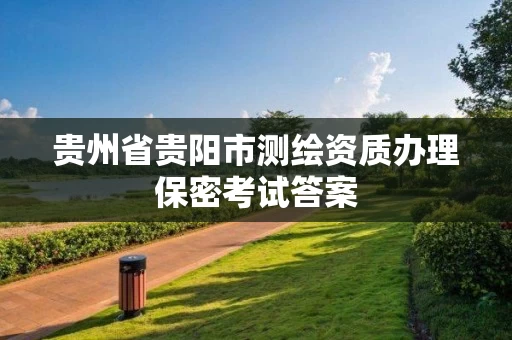 贵州省贵阳市测绘资质办理保密考试答案