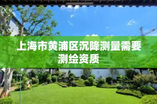 上海市黄浦区沉降测量需要测绘资质 上海市黄浦区沉降测量需要测绘资质