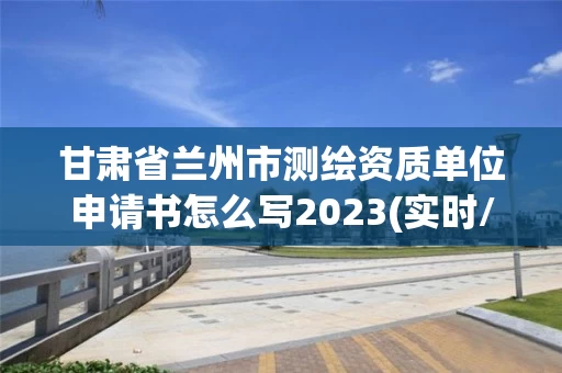 甘肃省兰州市测绘资质单位申请书怎么写2023(实时/更新中)