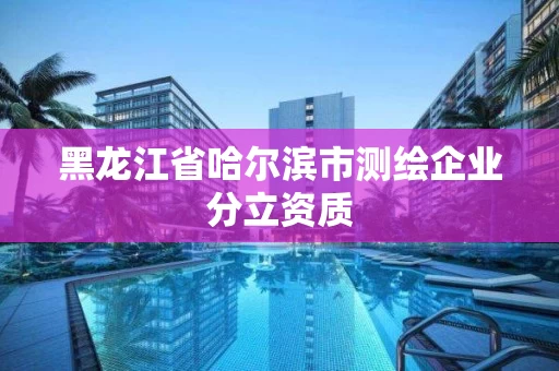 黑龙江省哈尔滨市测绘企业分立资质