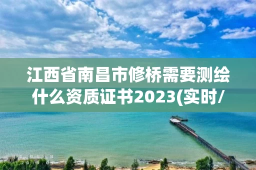江西省南昌市修桥需要测绘什么资质证书2023(实时/更新中)