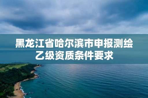 黑龙江省哈尔滨市申报测绘乙级资质条件要求 黑龙江省哈尔滨市申报测绘乙级资质条件要求