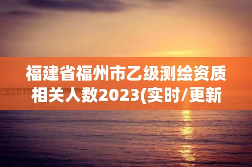 福建省福州市乙级测绘资质相关人数2023(实时/更新中) 福建省福州市乙级测绘资质相关人数2023(实时/更新中)