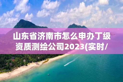 山东省济南市怎么申办丁级资质测绘公司2023(实时/更新中)