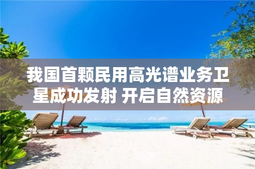 我国首颗民用高光谱业务卫星成功发射 开启自然资源调查监测新篇章