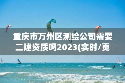 重庆市万州区测绘公司需要二建资质吗2023(实时/更新中)