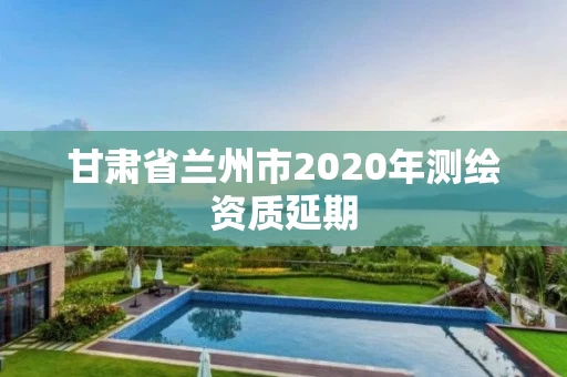 甘肃省兰州市2020年测绘资质延期 甘肃省兰州市2020年测绘资质延期