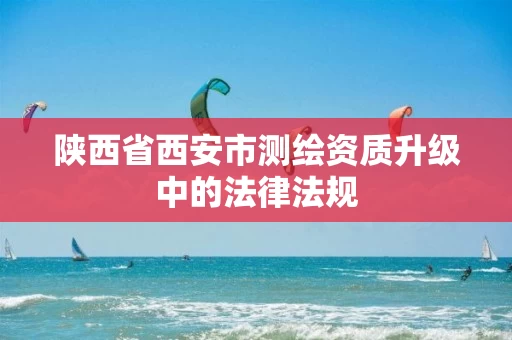 陕西省西安市测绘资质升级中的法律法规 陕西省西安市测绘资质升级中的法律法规