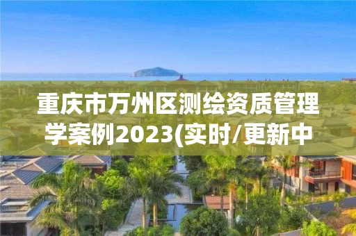 重庆市万州区测绘资质管理学案例2023(实时/更新中) 重庆市万州区测绘资质管理学案例2023(实时/更新中)