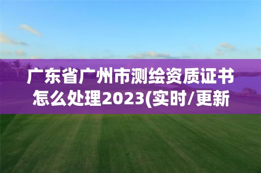 广东省广州市测绘资质证书怎么处理2023(实时/更新中) 广东省广州市测绘资质证书怎么处理2023(实时/更新中)