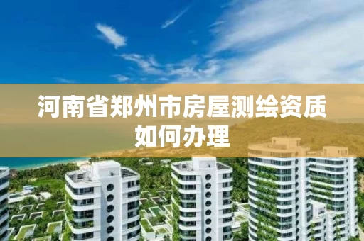 河南省郑州市房屋测绘资质如何办理